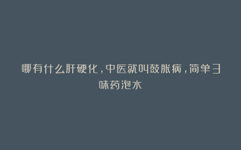 哪有什么肝硬化,中医就叫鼓胀病,简单3味药泡水