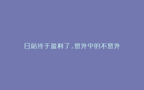 B站终于盈利了，意外中的不意外