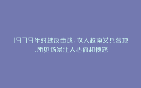 1979年对越反击战,攻入越南女兵营地,所见场景让人心痛和愤怒