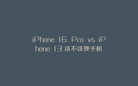 iPhone 16 Pro vs iPhone 13:该不该换手机?