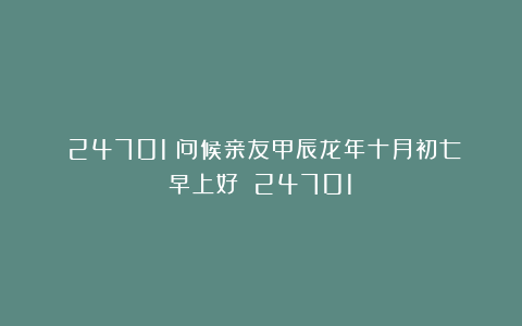 (24701)问候亲友甲辰龙年十月初七早上好!(24701)