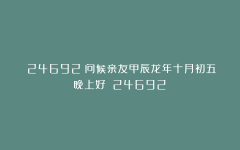 (24692)问候亲友甲辰龙年十月初五晚上好!(24692)