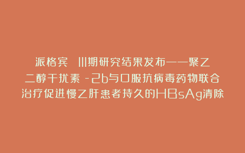 派格宾® III期研究结果发布——聚乙二醇干扰素α-2b与口服抗病毒药物联合治疗促进慢乙肝患者持久的HBsAg清除