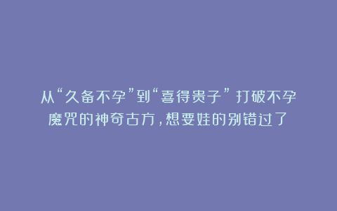 从“久备不孕”到“喜得贵子”!打破不孕魔咒的神奇古方,想要娃的别错过了!