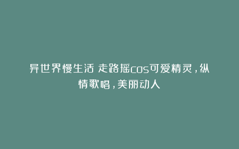 异世界慢生活:走路摇cos可爱精灵,纵情歌唱,美丽动人!