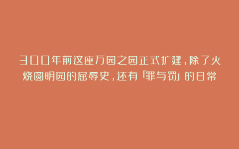 300年前这座万园之园正式扩建,除了火烧圆明园的屈辱史,还有「罪与罚」的日常!