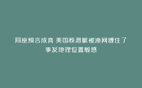 局座预言成真:美国核潜艇被渔网缠住了!事发地理位置敏感!