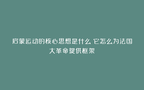 启蒙运动的核心思想是什么?它怎么为法国大革命提供框架?