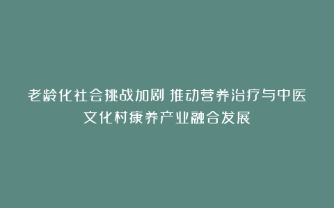 老龄化社会挑战加剧:推动营养治疗与中医文化村康养产业融合发展