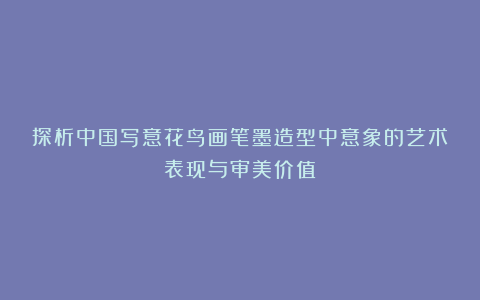 探析中国写意花鸟画笔墨造型中意象的艺术表现与审美价值