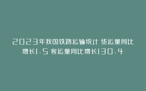 2023年我国铁路运输统计:货运量同比增长1.5%客运量同比增长130.4%