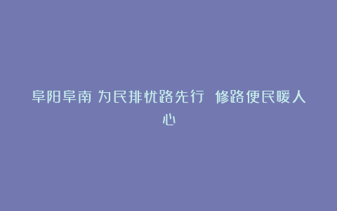 阜阳阜南:为民排忧路先行 修路便民暖人心