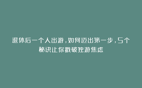 退休后一个人出游,如何迈出第一步,5个秘诀让你戳破独游焦虑