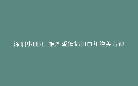 深圳小丽江‼️被严重低估的百年绝美古镇