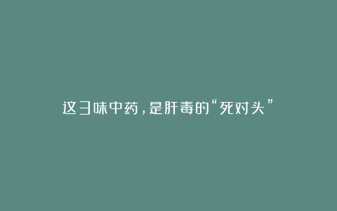 这3味中药,是肝毒的“死对头”!