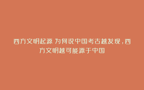 西方文明起源:为何说中国考古越发现,西方文明越可能源于中国?