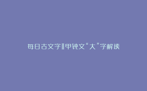 每日古文字‖甲骨文“大”字解读