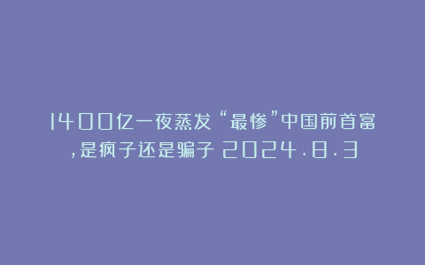 1400亿一夜蒸发!“最惨”中国前首富,是疯子还是骗子?2024.8.3