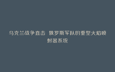 乌克兰战争直击 俄罗斯军队的重型火焰喷射器系统