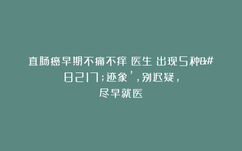 直肠癌早期不痛不痒?医生:出现5种’迹象’,别迟疑,尽早就医