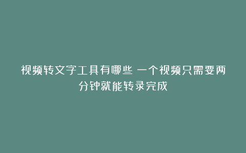 视频转文字工具有哪些?一个视频只需要两分钟就能转录完成
