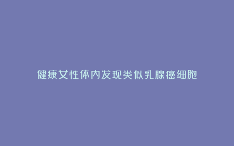 健康女性体内发现类似乳腺癌细胞