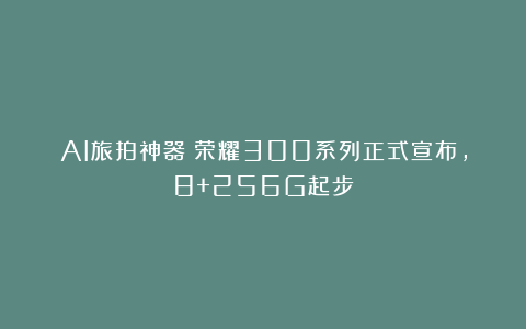 AI旅拍神器!荣耀300系列正式宣布,8+256G起步