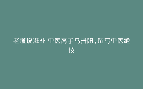 老道说滋补:中医高手马丹阳,撰写中医绝技