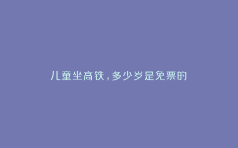 儿童坐高铁,多少岁是免票的?