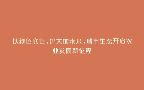 以绿色底色,护大地未来,瑞丰生态开启农业发展新征程!
