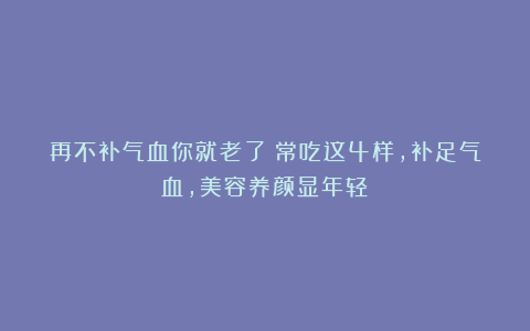 再不补气血你就老了!常吃这4样,补足气血,美容养颜显年轻!