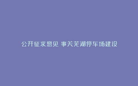 公开征求意见!事关芜湖停车场建设
