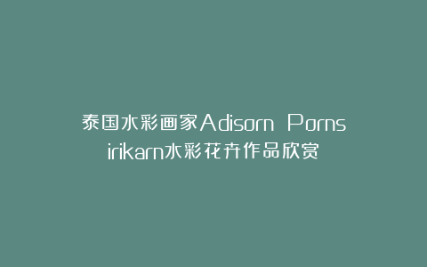 泰国水彩画家Adisorn Pornsirikarn水彩花卉作品欣赏