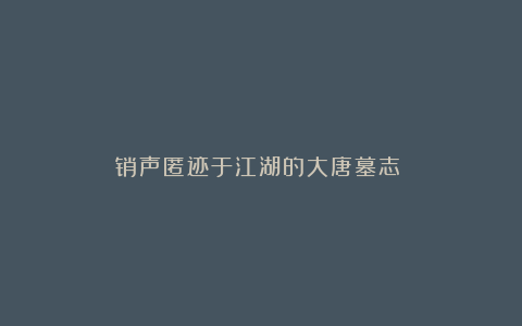 销声匿迹于江湖的大唐墓志①⑤