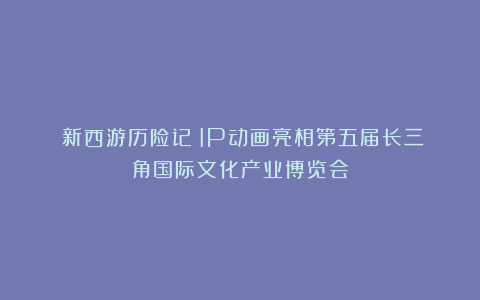 《新西游历险记》IP动画亮相第五届长三角国际文化产业博览会