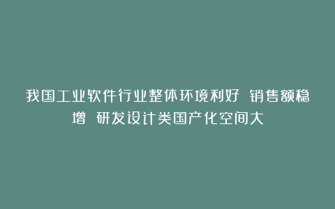 我国工业软件行业整体环境利好 销售额稳增 研发设计类国产化空间大