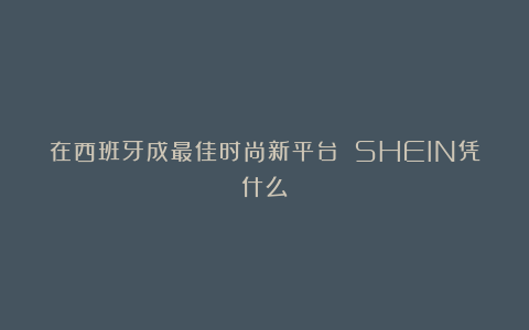 在西班牙成最佳时尚新平台 SHEIN凭什么?