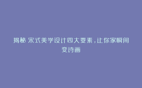 揭秘!宋式美学设计四大要素,让你家瞬间变诗画!