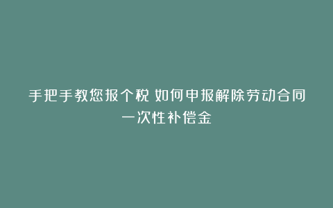 手把手教您报个税丨如何申报解除劳动合同一次性补偿金?