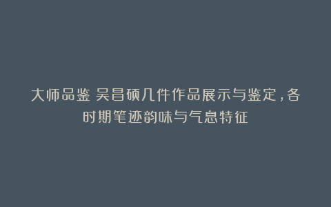 大师品鉴:吴昌硕几件作品展示与鉴定,各时期笔迹韵味与气息特征
