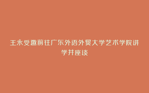 王永受邀前往广东外语外贸大学艺术学院讲学并座谈