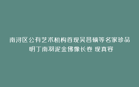 南浔区公有艺术机构首现吴昌硕等名家珍品!《明丁南羽泥金佛像长卷》现真容