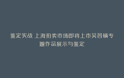 鉴定实战:上海拍卖市场即将上市吴昌硕专题作品展示与鉴定