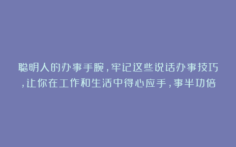聪明人的办事手腕，牢记这些说话办事技巧，让你在工作和生活中得心应手，事半功倍