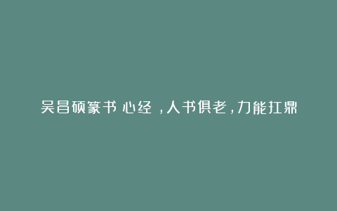 吴昌硕篆书《心经》,人书俱老,力能扛鼎
