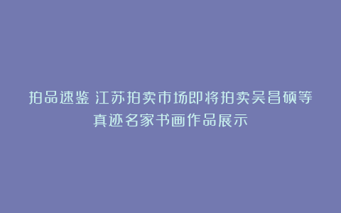 拍品速鉴:江苏拍卖市场即将拍卖吴昌硕等真迹名家书画作品展示