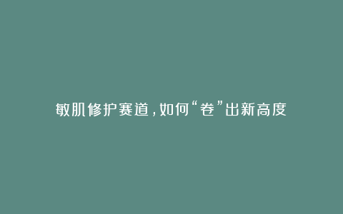 敏肌修护赛道,如何“卷”出新高度?