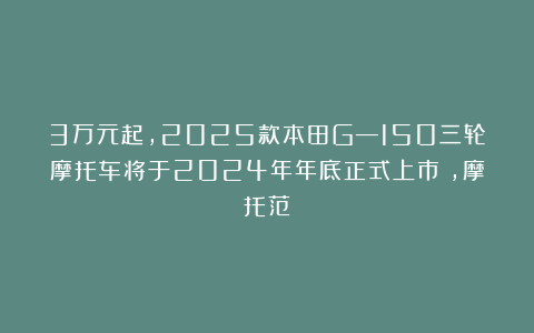 3万元起，2025款本田G—150三轮摩托车将于2024年年底正式上市！,摩托范