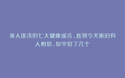 害人匪浅的七大健康谣言,直到今天依旧有人相信,你中招了几个?