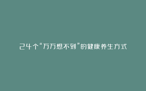 24个“万万想不到”的健康养生方式